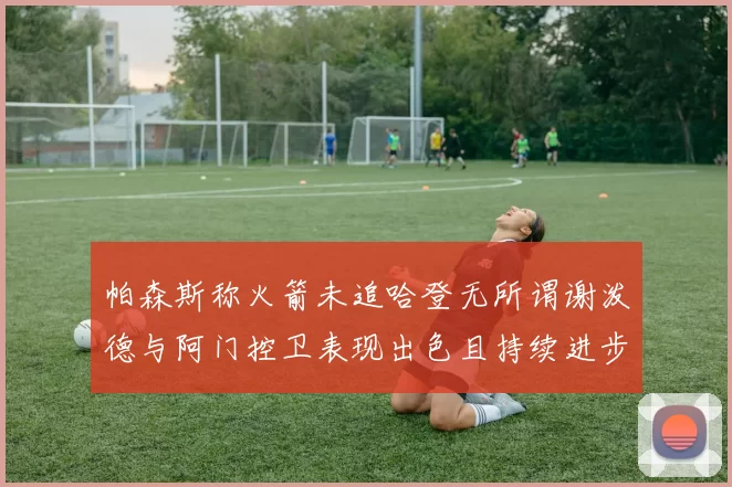 帕森斯称火箭未追哈登无所谓谢泼德与阿门控卫表现出色且持续进步