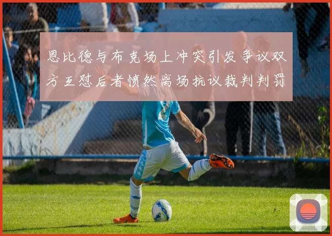 恩比德与布克场上冲突引发争议双方互怼后者愤然离场抗议裁判判罚