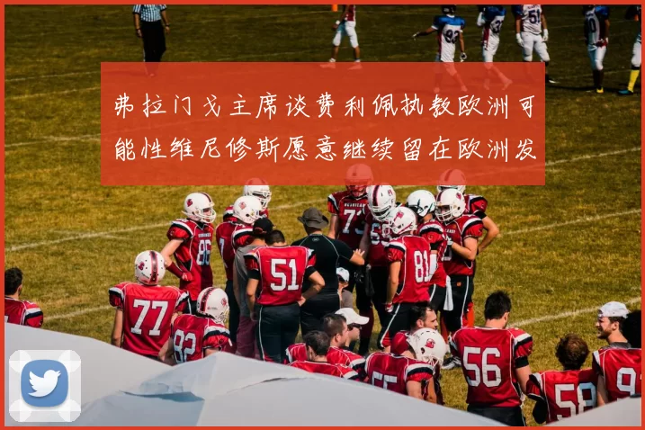 弗拉门戈主席谈费利佩执教欧洲可能性维尼修斯愿意继续留在欧洲发展