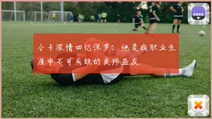 小卡深情回忆保罗：他是我职业生涯中不可或缺的良师益友