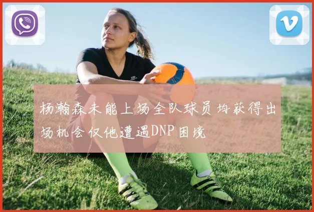 杨瀚森未能上场全队球员均获得出场机会仅他遭遇DNP困境