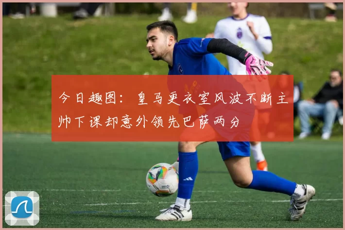 今日趣图：皇马更衣室风波不断主帅下课却意外领先巴萨两分