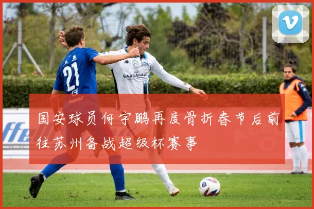 国安球员何宇鹏再度骨折春节后前往苏州备战超级杯赛事