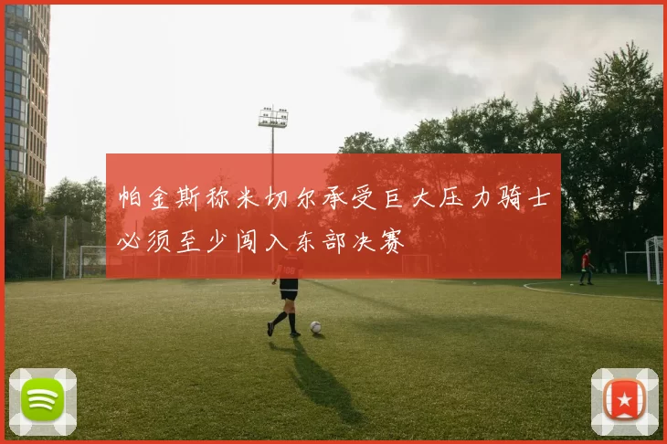 帕金斯称米切尔承受巨大压力骑士必须至少闯入东部决赛
