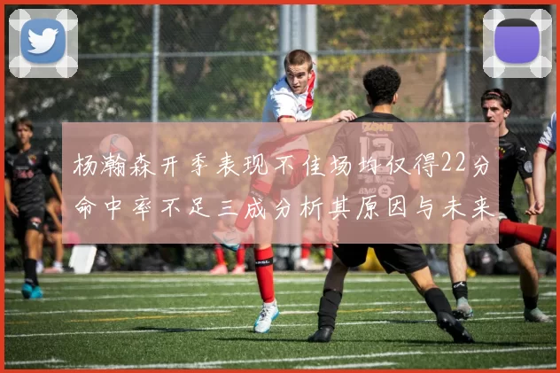 杨瀚森开季表现不佳场均仅得22分命中率不足三成分析其原因与未来发展潜力