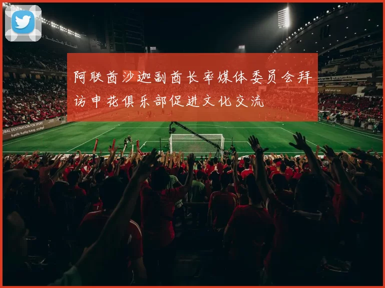阿联酋沙迦副酋长率媒体委员会拜访申花俱乐部促进文化交流