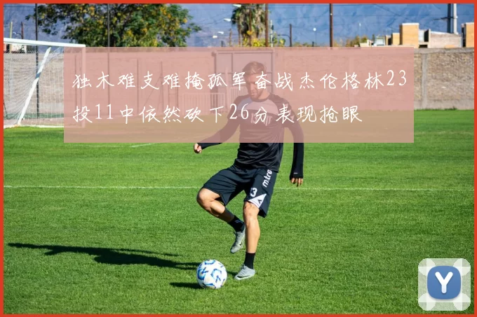 独木难支难掩孤军奋战杰伦格林23投11中依然砍下26分表现抢眼
