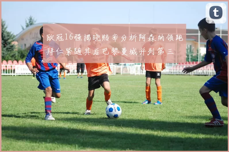 欧冠16强揭晓赔率分析阿森纳领跑拜仁紧随其后巴黎曼城并列第三