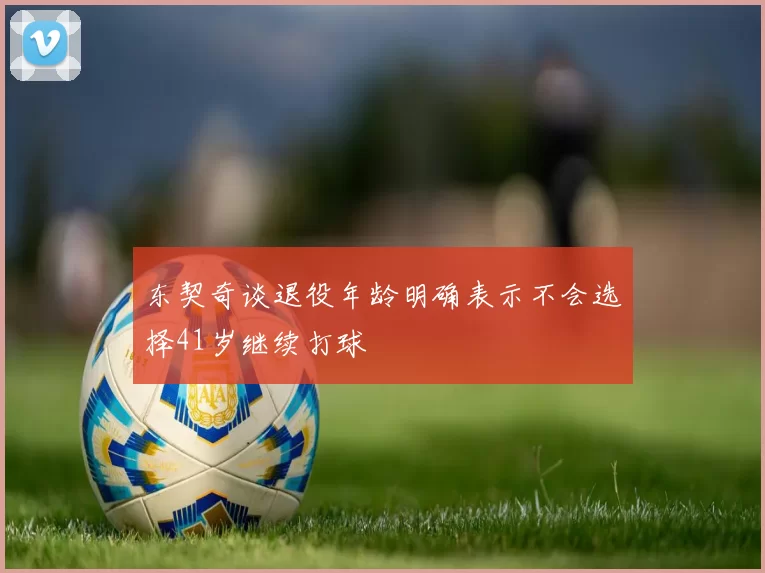 东契奇谈退役年龄明确表示不会选择41岁继续打球