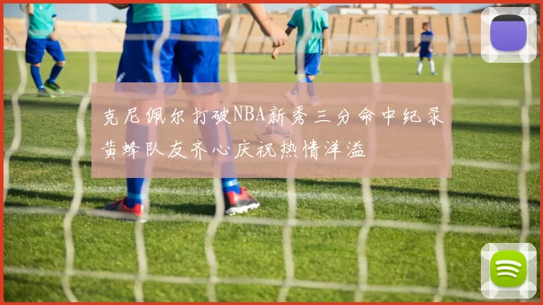 克尼佩尔打破NBA新秀三分命中纪录黄蜂队友齐心庆祝热情洋溢