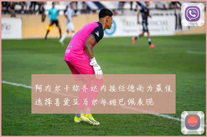 阿内尔卡称齐达内接任德尚为最佳选择喜爱亚马尔与姆巴佩表现