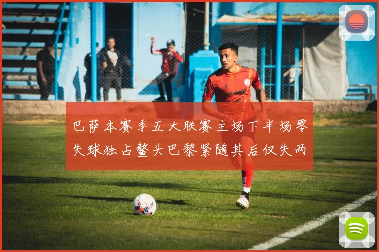 巴萨本赛季五大联赛主场下半场零失球独占鳌头巴黎紧随其后仅失两球