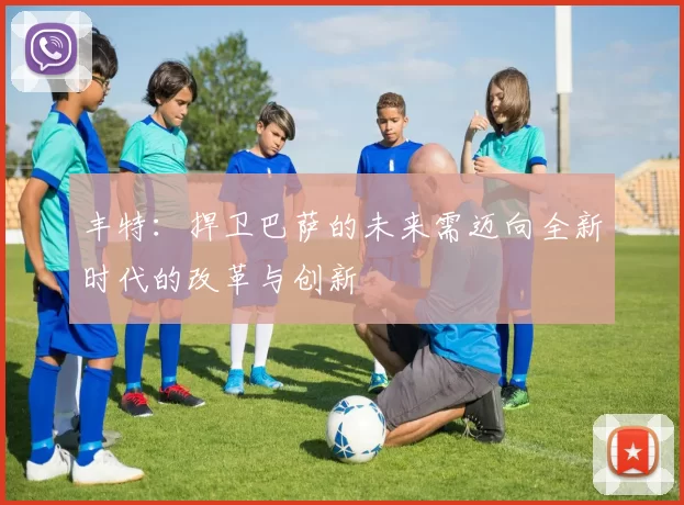 丰特：捍卫巴萨的未来需迈向全新时代的改革与创新