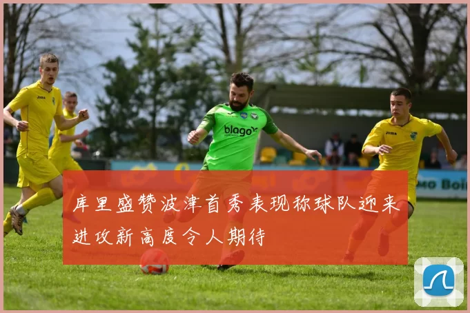 库里盛赞波津首秀表现称球队迎来进攻新高度令人期待