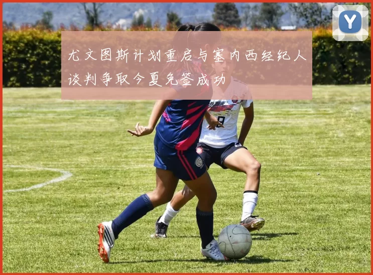 尤文图斯计划重启与塞内西经纪人谈判争取今夏免签成功