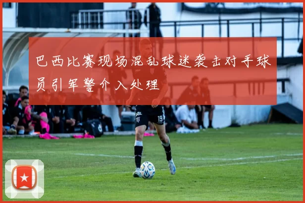 巴西比赛现场混乱球迷袭击对手球员引军警介入处理