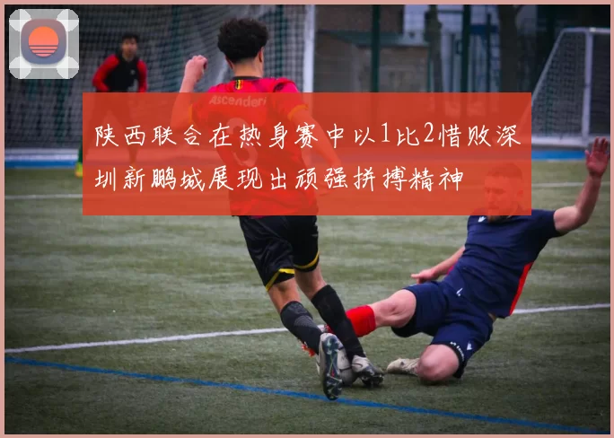 陕西联合在热身赛中以1比2惜败深圳新鹏城展现出顽强拼搏精神