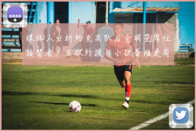 媒体人分析约克离队后全明星席位接替者广东双外援与小孩哥谁更有希望