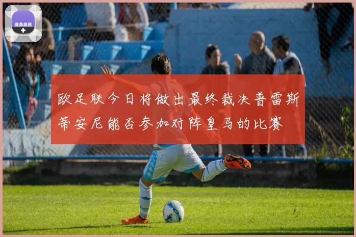欧足联今日将做出最终裁决普雷斯蒂安尼能否参加对阵皇马的比赛
