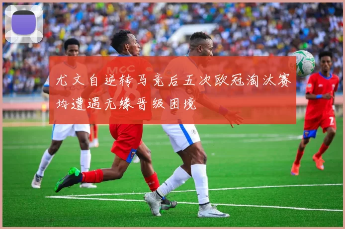 尤文自逆转马竞后五次欧冠淘汰赛均遭遇无缘晋级困境
